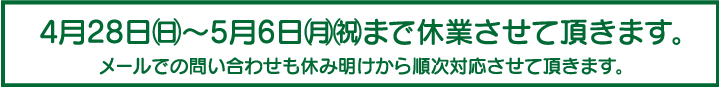 4月28日(日)~5月6日(月)(祝)まで休業させて頂きます。メールでの問い合わせも休み明けから順次対応させて頂きます。 4月28日(日)~5月6日(月)(祝)まで休業させて頂きます。メールでの問い合わせも休み明けから順次対応させて頂きます。